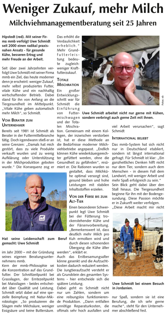 Weniger Zukauf, mehr Milch Milchviehmanagementberatung seit 25 Jahren Hipstedt (red). Mit seiner Firma mmb verfolgt Uwe Schmidt seit 2000 einen radikal praxisnahen Ansatz – für gesunde Kühe, besseren Ertrag und mehr Freude an der Arbeit. Seit über zwei Jahrzehnten verfolgt Uwe Schmidt mit seiner Firma mmb ein Ziel, das heute moderner denn je erscheint: weniger Zukauf, mehr selbst produziertes Futter, vitale Kühe und ein nachhaltig wirtschaftender Betrieb. Dabei stand für ihn von Anfang an die Tiergesundheit im Mittelpunkt. „Vitale Kühe geben automatisch mehr Milch“, so Schmidt. Vom Berater zum Unternehmer Bereits seit 1981 ist Schmidt als Berater in der Futtermittelbranche tätig. Doch irgendwann stieß er an seine Grenzen: „Damals hat mich gestört, dass zu viele Produkte verkauft wurden und zu wenig Aufklärung oder Unterstützung in der Milchproduktion geboten wurde.“ Die Konsequenz zog er im Jahr 2000 – mit der Gründung seines eigenen Beratungsunternehmens mmb. Kern der mmb-Philosophie sei die Konzentration auf das Grundfutter. Der Schnittzeitpunkt bei Grassilagen, der Erntezeitpunkt bei Maissilagen – beides entscheidet über Qualität und Leistung. Schmidt setzt dabei auf eine spezielle Beimpfung mit Natur-Mikrobiologie: „So produzieren die Silagen mehr Milchsäure, weniger Essigsäure und keine Buttersäure. Das erhöht die Verdaulichkeit erheblich.“ Mehr Grundfutterleistung bedeute zugleich: weniger Kraftfutterzukauf. Totale Mischration Ein großer Entwicklungsschritt war für Schmidt die Einführung von Futtermischwagen und der Totalen Mischration. Gemeinsam mit einem Kollegen, der inzwischen verstorben ist, hat er diese Methode an die Bedürfnisse moderner Milchviehbetriebe angepasst. „Endlich können Kühe wiederkäuergerechter gefüttert werden, ohne die Gesundheit zu gefährden“, resümiert er. Die Rationen wurden so gestaltet, dass Milchkühe optimal versorgt sind, gesund bleiben und hohe Leistungen mit stabilen Inhaltsstoffen erzielen. Von der Färse bis zum Alt-Tier Einen besonderen Schwerpunkt legt Uwe Schmidt bei der Fütterung trockenstehender Kühe und der Färsenvorbereitung. „Bemerkenswert ist, dass deutlich mehr Milch pro Kuh ermolken wird und durch diesen schonenden Übergang die Kühe älter werden“, erklärt er. Auch das Erstbesamungsalter könne gesenkt und die Aufzuchtkosten dadurch reduziert werden. Die Jungtieraufzucht versteht er als Grundstein des gesamten Systems – hier entscheide sich die spätere Leistung. Dabei geht es Schmidt nicht nur um Zahlen, sondern um eine reibungslos funktionierende Produktion. „Dann entfallen unnötige Reparaturkosten, die oftmals sehr hoch ausfallen und viel Arbeit verursachen“, sagt Schmidt International beliebt Das mmb-System hat sich nicht nur in Deutschland etabliert, sondern ist längst international gefragt. Für Schmidt ist klar: „Ein ganzheitliches Denken hilft nicht nur dem Tier, sondern auch dem Menschen – in diesem Fall dem Landwirt, mit weniger Arbeit und mehr Spaß erfolgreich zu sein.“ Sein Blick geht dabei über den Stall hinaus. Die Tiergesundheit beginne für ihn mit der Bodengesundung. Diese Passion möchte er in Zukunft weiter verfolgen. „Diese Arbeit macht mir nicht nur Spaß, sondern sie ist eine Berufung, die ich sehr gerne mache“, steht für den Unternehmer abschließend fest.